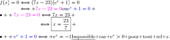 f(x)=0\Longleftrightarrow(7x-23)(\text{e}^x+1)=0\\\phantom{f(x)=0}\Longleftrightarrow {\magenta{7x-23=0}}\ \ \text{ou}\ \ \ {\blue{\text{e}^x+1=0}} \\\bullet \ \  {\magenta{7x-23=0}}\Longleftrightarrow7x=23 \\\phantom{\bullet \ \  {\red{7x-23=0}}}\Longleftrightarrow\boxed{x=\dfrac{23}{7}} \\\\\bullet \ \  {\blue{\text{e}^x+1=0}}\Longleftrightarrow \text{e}^x=-1\ \ \ \ \text{\underline{Impossible} car }\text{e}^x>0\text{ pour tout rel }x.