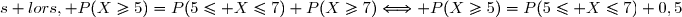 \text{D&egrave;s lors, }\ P(X\ge5)=P(5\le X\le7)+P(X\ge7)\Longleftrightarrow P(X\ge5)=P(5\le X\le7)+0,5
