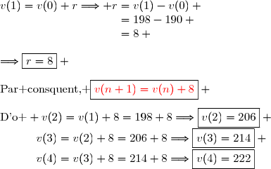 v(1)=v(0)+r\Longrightarrow r=v(1)-v(0) \\\phantom{v(1)=v(0)+r\Longrightarrow r}=198-190 \\\phantom{v(1)=v(0)+r\Longrightarrow r}=8 \\\\\Longrightarrow\boxed{r=8} \\\\\text{Par consquent, }\boxed{{\red{v(n+1)=v(n)+8}}} \\\\\text{D'o } \ v(2)=v(1)+8=198+8\Longrightarrow\boxed{v(2)=206} \\\phantom{\text{D'o } \ }v(3)=v(2)+8=206+8\Longrightarrow\boxed{v(3)=214} \\\phantom{\text{D'o } \ }v(4)=v(3)+8=214+8\Longrightarrow\boxed{v(4)=222}